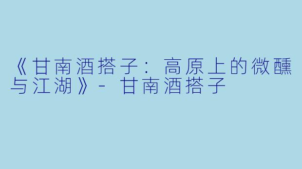 《甘南酒搭子：高原上的微醺与江湖》-甘南酒搭子