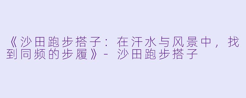《沙田跑步搭子：在汗水与风景中，找到同频的步履》-沙田跑步搭子