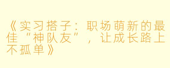 《实习搭子：职场萌新的最佳“神队友”，让成长路上不孤单》