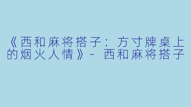 《西和麻将搭子：方寸牌桌上的烟火人情》-西和麻将搭子