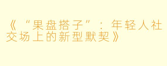 《“果盘搭子”：年轻人社交场上的新型默契》