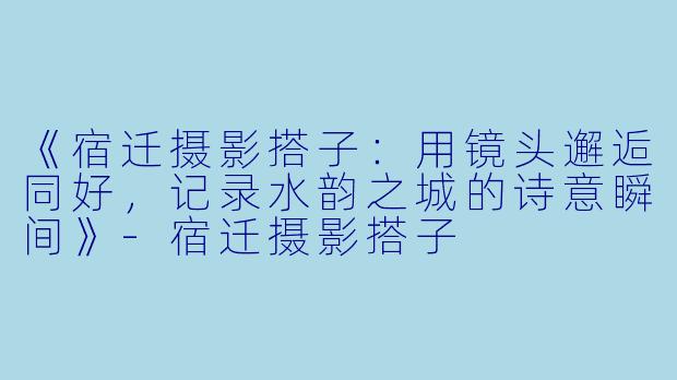 《宿迁摄影搭子:用镜头邂逅同好,记录水韵之城的诗意瞬间》