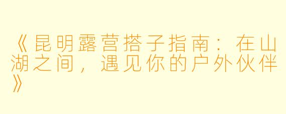 《昆明露营搭子指南：在山湖之间，遇见你的户外伙伴》