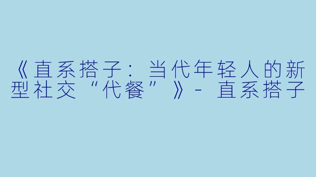 《直系搭子：当代年轻人的新型社交“代餐”》-直系搭子