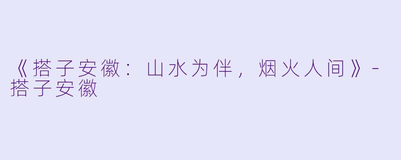 《搭子安徽：山水为伴，烟火人间》-搭子安徽