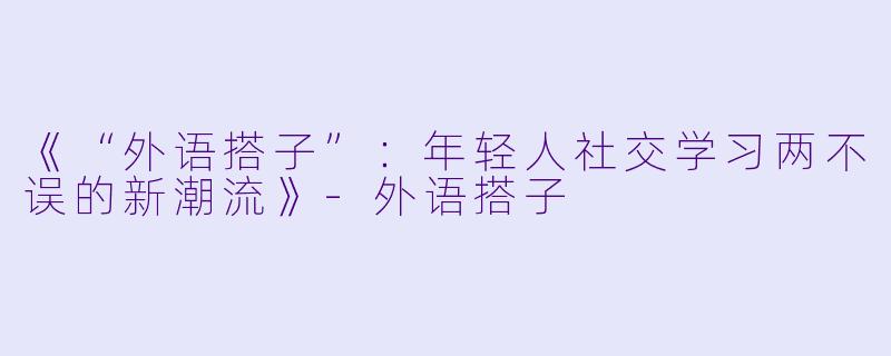 《“外语搭子”：年轻人社交学习两不误的新潮流》-外语搭子