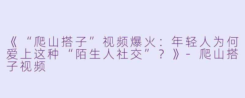《“爬山搭子”视频爆火：年轻人为何爱上这种“陌生人社交”？》-爬山搭子视频