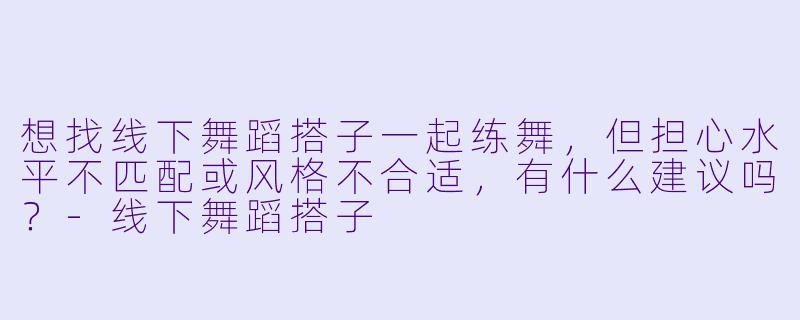 想找线下舞蹈搭子一起练舞，但担心水平不匹配或风格不合适，有什么建议吗？-线下舞蹈搭子