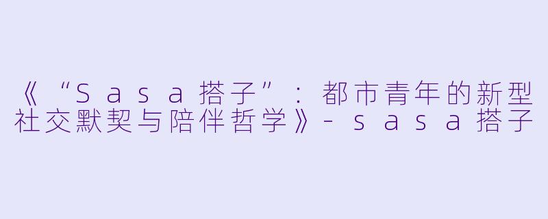《“Sasa搭子”：都市青年的新型社交默契与陪伴哲学》-sasa搭子