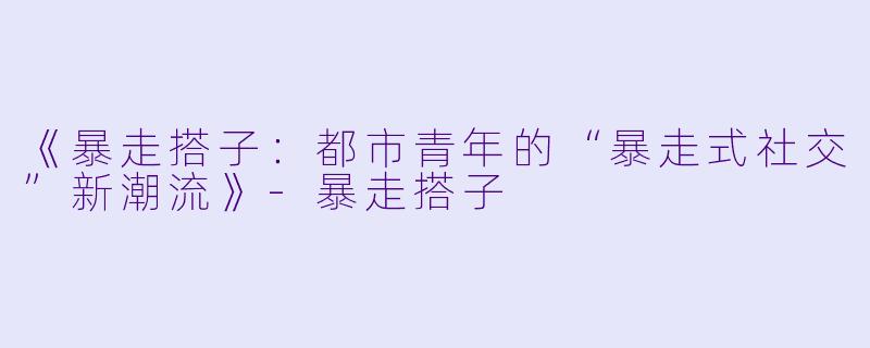 《暴走搭子：都市青年的“暴走式社交”新潮流》-暴走搭子