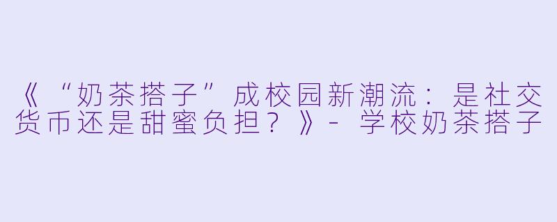 《“奶茶搭子”成校园新潮流：是社交货币还是甜蜜负担？》-学校奶茶搭子