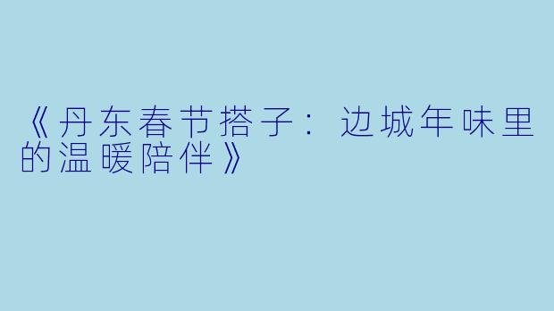 《丹东春节搭子：边城年味里的温暖陪伴》