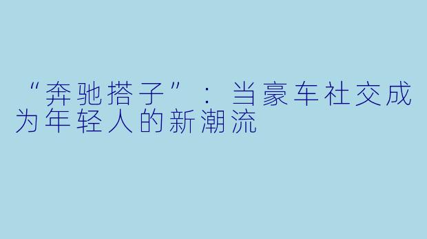 “奔驰搭子”：当豪车社交成为年轻人的新潮流