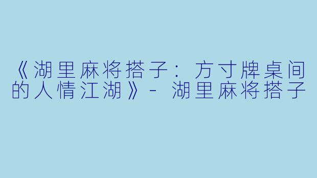 《湖里麻将搭子：方寸牌桌间的人情江湖》-湖里麻将搭子