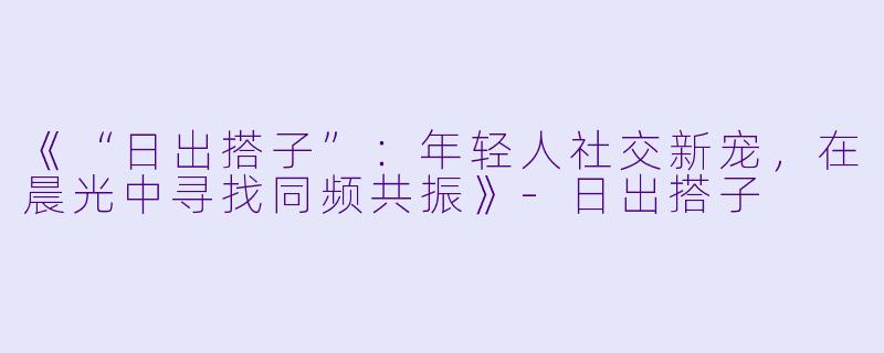 《“日出搭子”：年轻人社交新宠，在晨光中寻找同频共振》-日出搭子