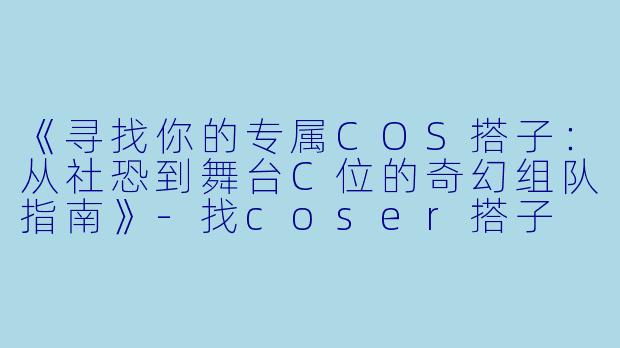 《寻找你的专属COS搭子：从社恐到舞台C位的奇幻组队指南》-找coser搭子