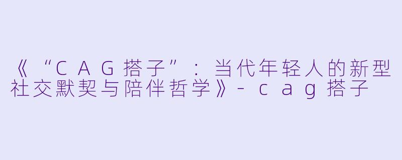 《“CAG搭子”：当代年轻人的新型社交默契与陪伴哲学》-cag搭子
