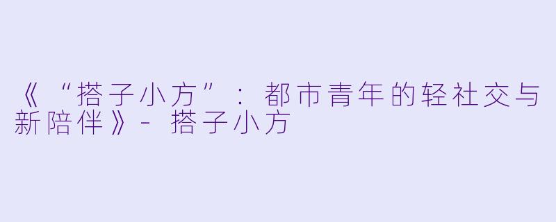 《“搭子小方”：都市青年的轻社交与新陪伴》-搭子小方