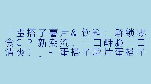 「蛋搭子薯片&饮料:解锁零食CP新潮流,一口酥脆一口清爽!」