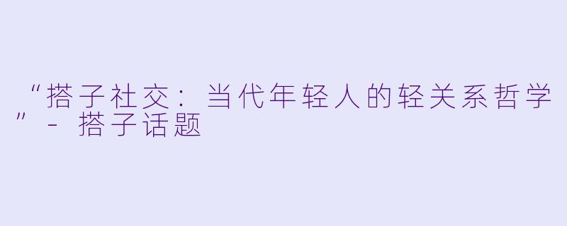“搭子社交：当代年轻人的轻关系哲学”-搭子话题