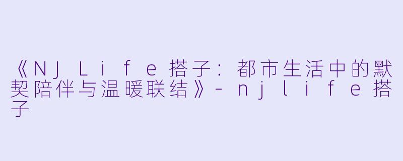 《NJLife搭子：都市生活中的默契陪伴与温暖联结》-njlife搭子