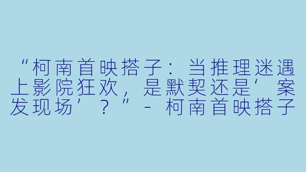“柯南首映搭子：当推理迷遇上影院狂欢，是默契还是‘案发现场’？”-柯南首映搭子