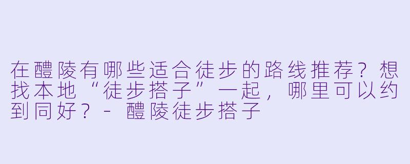 在醴陵有哪些适合徒步的路线推荐？想找本地“徒步搭子”一起，哪里可以约到同好？-醴陵徒步搭子