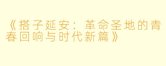 《搭子延安：革命圣地的青春回响与时代新篇》