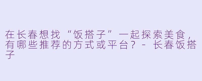 在长春想找“饭搭子”一起探索美食，有哪些推荐的方式或平台？-长春饭搭子
