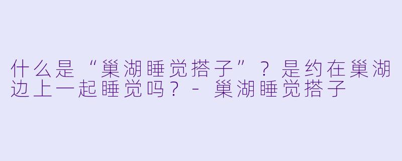 什么是“巢湖睡觉搭子”？是约在巢湖边上一起睡觉吗？-巢湖睡觉搭子