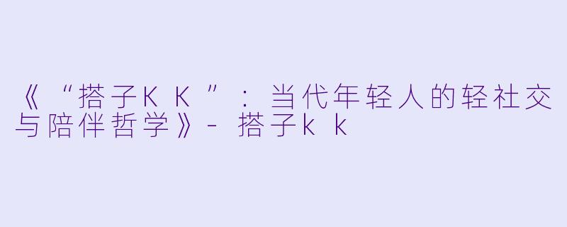 《“搭子KK”：当代年轻人的轻社交与陪伴哲学》-搭子kk