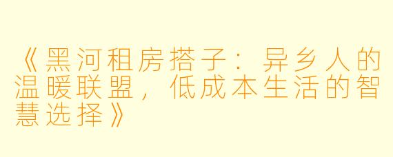 《黑河租房搭子：异乡人的温暖联盟，低成本生活的智慧选择》