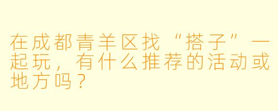 在成都青羊区找“搭子”一起玩，有什么推荐的活动或地方吗？