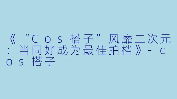 《“Cos搭子”风靡二次元:当同好成为最佳拍档》