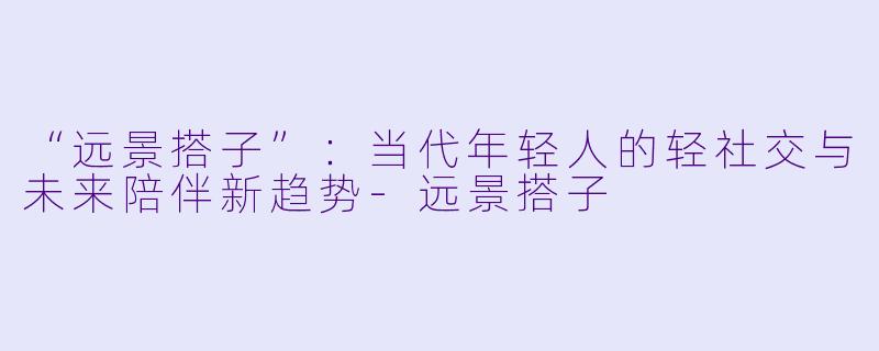 “远景搭子”：当代年轻人的轻社交与未来陪伴新趋势-远景搭子
