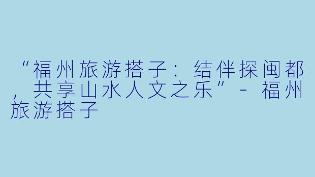 “福州旅游搭子：结伴探闽都，共享山水人文之乐”-福州旅游搭子