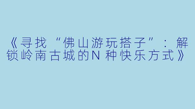 《寻找“佛山游玩搭子”：解锁岭南古城的N种快乐方式》