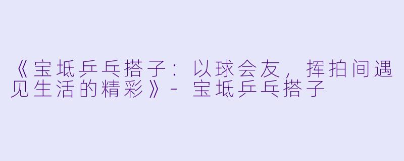 《宝坻乒乓搭子：以球会友，挥拍间遇见生活的精彩》-宝坻乒乓搭子