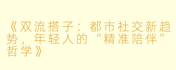 《双流搭子：都市社交新趋势，年轻人的“精准陪伴”哲学》