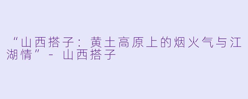 “山西搭子：黄土高原上的烟火气与江湖情”-山西搭子