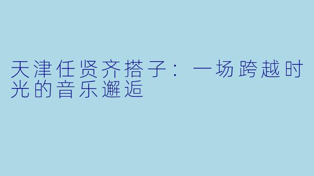 天津任贤齐搭子：一场跨越时光的音乐邂逅