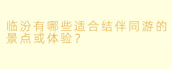 临汾有哪些适合结伴同游的景点或体验？
