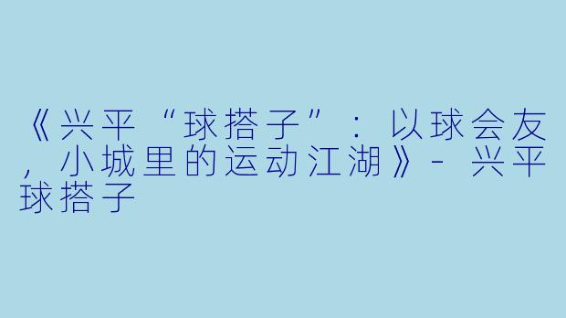 《兴平“球搭子”：以球会友，小城里的运动江湖》-兴平球搭子