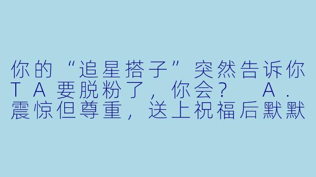 你的“追星搭子”突然告诉你TA要脱粉了，你会？
A.震惊但尊重，送上祝福后默默取关TA的追星号
B.连夜写小作文试图用“回忆杀”挽回TA的心
C.表面淡定，实则火速寻找新搭子填补空缺
D.直接质“说好一起当韭菜，你却偷偷跑路了？”-追星搭子测试