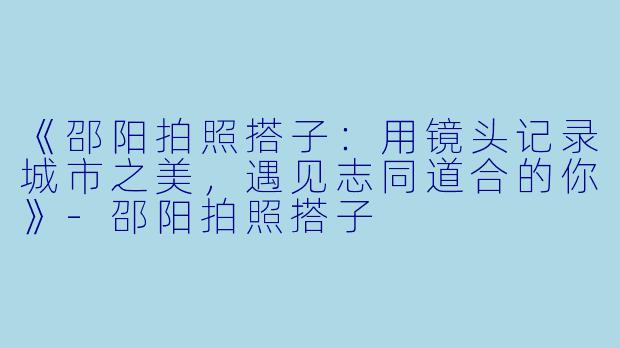 《邵阳拍照搭子：用镜头记录城市之美，遇见志同道合的你》-邵阳拍照搭子