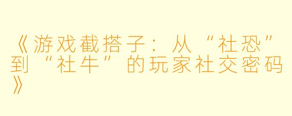 《游戏截搭子：从“社恐”到“社牛”的玩家社交密码》