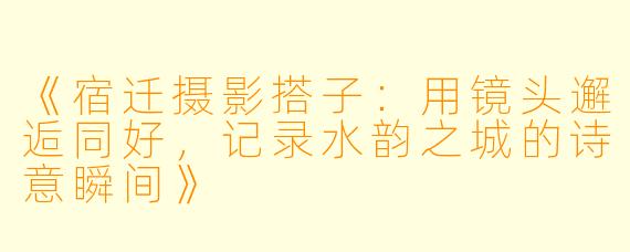 《宿迁摄影搭子：用镜头邂逅同好，记录水韵之城的诗意瞬间》