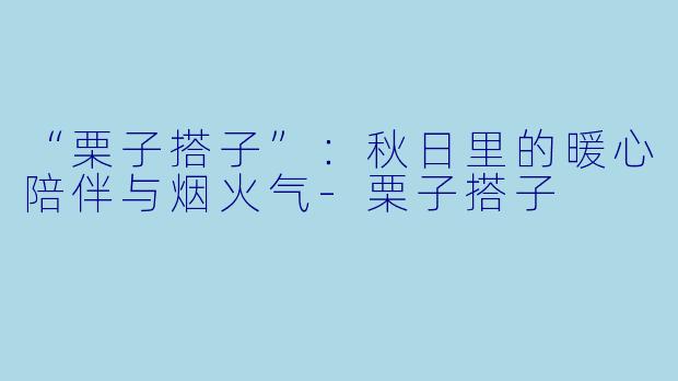 “栗子搭子”：秋日里的暖心陪伴与烟火气-栗子搭子