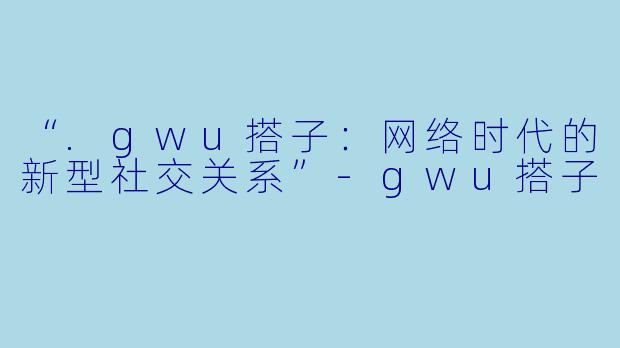 “.gwu搭子：网络时代的新型社交关系”-gwu搭子
