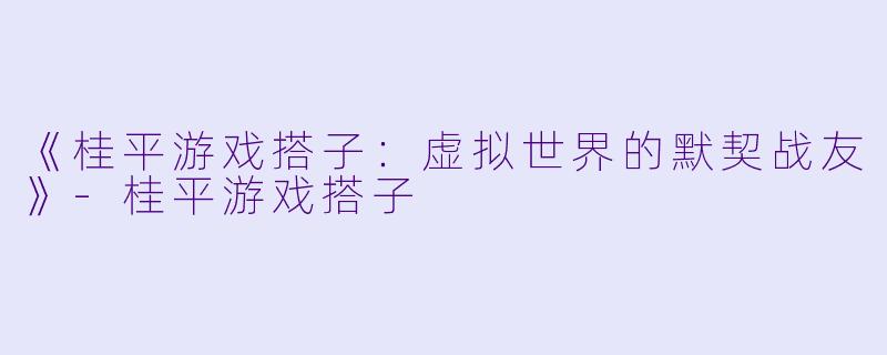 《桂平游戏搭子：虚拟世界的默契战友》-桂平游戏搭子